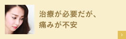 治療が必要だが、痛みが不安