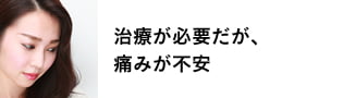 治療が必要だが痛みが不安