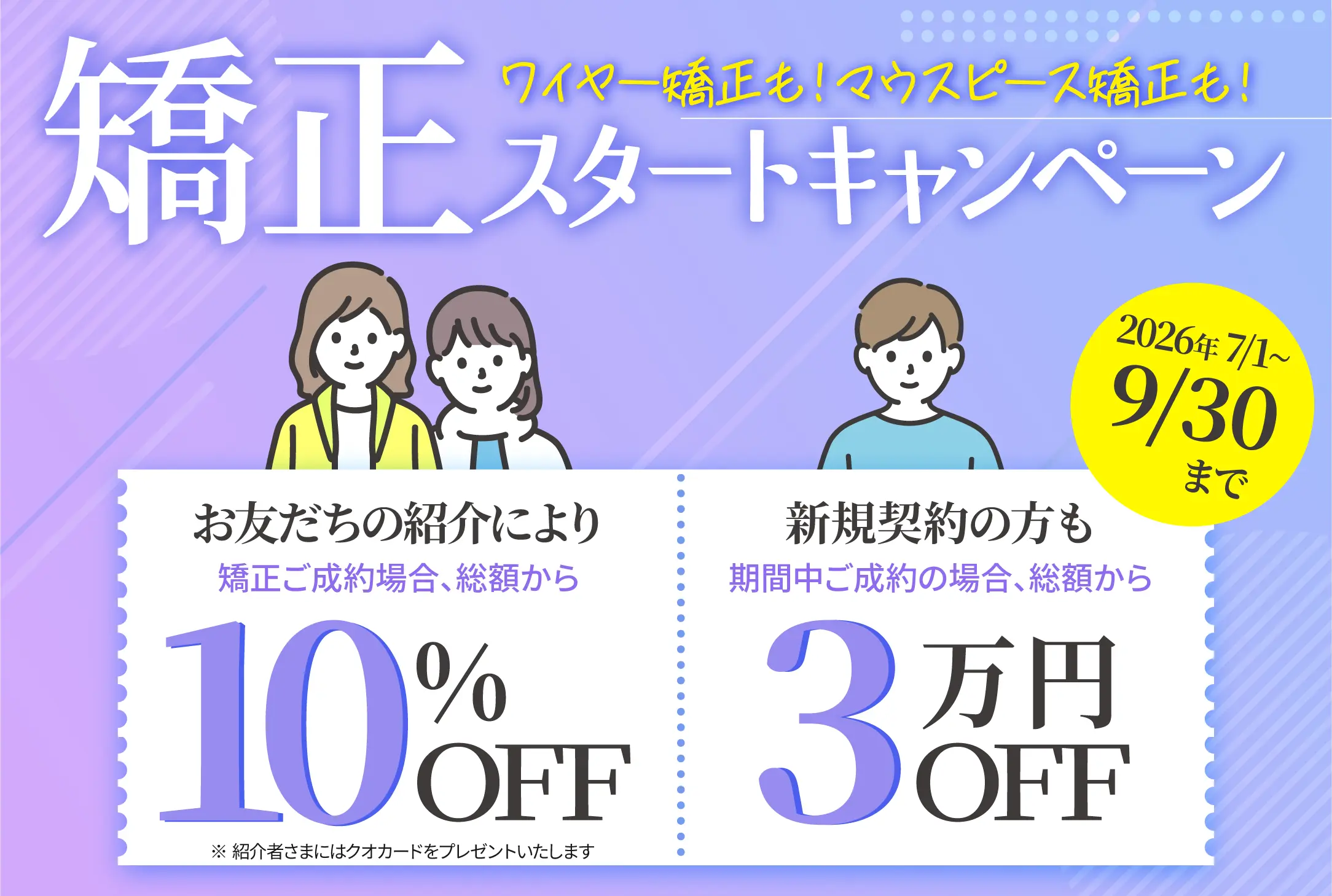 矯正スタートキャンペーン お友達の紹介により矯正ご成約の場合、総額から10%OFF 新規契約の方も期間中ご成約の場合、総額から3%OFF 2026/7/1〜9/30